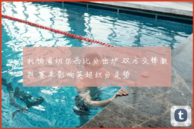 利物浦切尔西比分出炉 双方交锋激烈 赛果影响英超积分走势