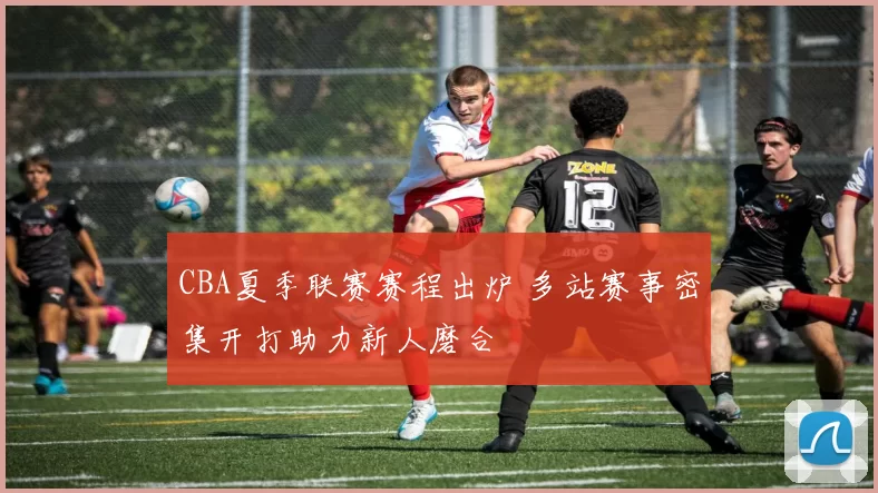 CBA夏季联赛赛程出炉 多站赛事密集开打助力新人磨合