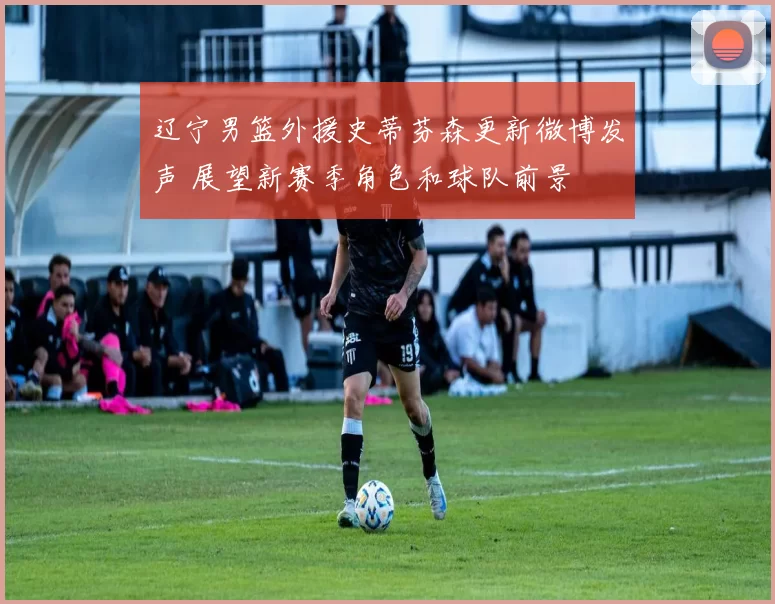 辽宁男篮外援史蒂芬森更新微博发声 展望新赛季角色和球队前景