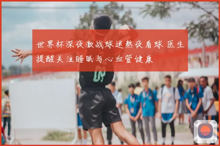 世界杯深夜激战球迷熬夜看球 医生提醒关注睡眠与心血管健康