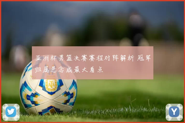 亚洲杯男篮决赛赛程对阵解析 冠军归属悬念成最大看点