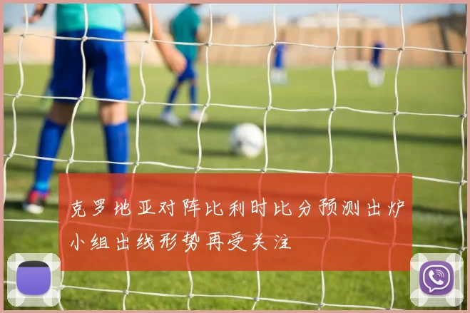 克罗地亚对阵比利时比分预测出炉小组出线形势再受关注