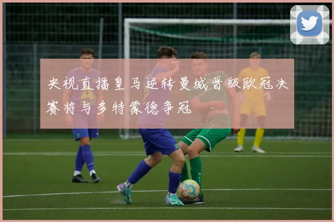 央视直播皇马逆转曼城晋级欧冠决赛将与多特蒙德争冠