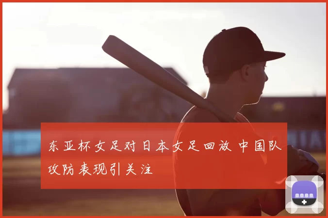 东亚杯女足对日本女足回放 中国队攻防表现引关注