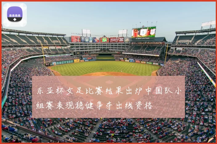 东亚杯女足比赛结果出炉中国队小组赛表现稳健争夺出线资格