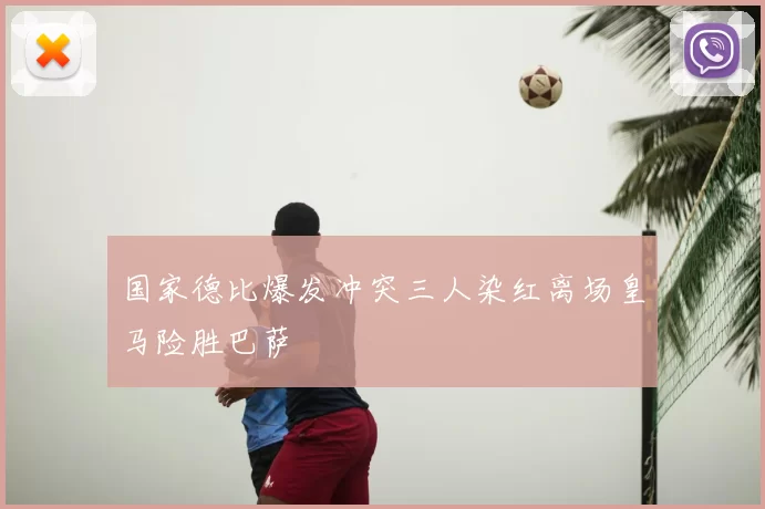 国家德比爆发冲突三人染红离场皇马险胜巴萨