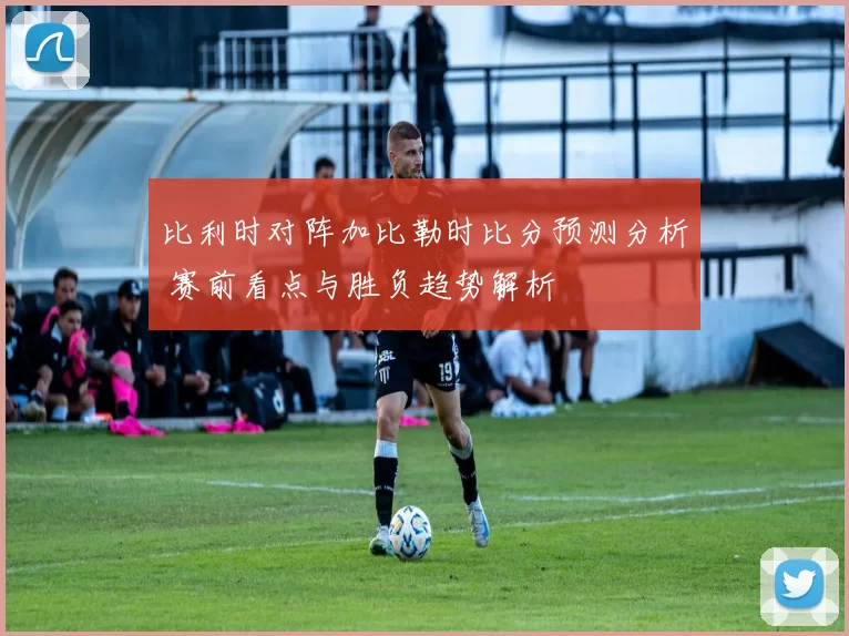 比利时对阵加比勒时比分预测分析 赛前看点与胜负趋势解析
