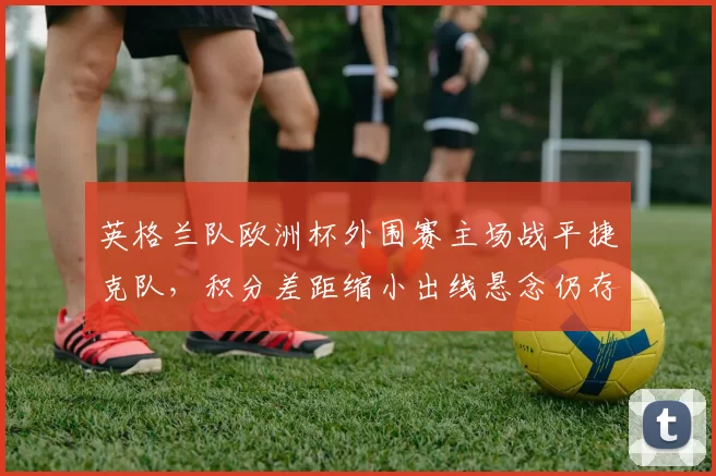 英格兰队欧洲杯外围赛主场战平捷克队，积分差距缩小出线悬念仍存