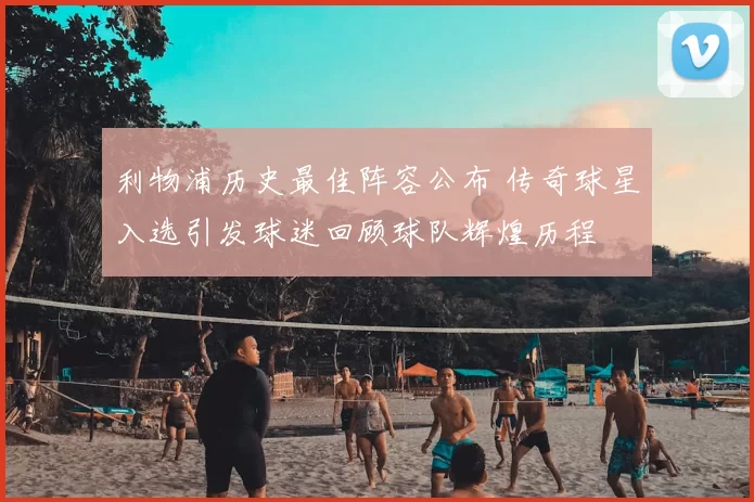 利物浦历史最佳阵容公布 传奇球星入选引发球迷回顾球队辉煌历程