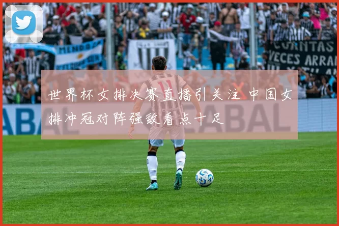 世界杯女排决赛直播引关注 中国女排冲冠对阵强敌看点十足