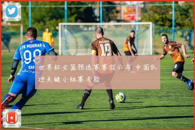 世界杯女篮预选赛赛程公布 中国队迎关键小组赛考验