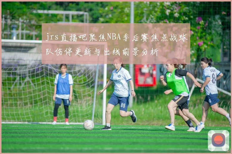 jrs直播吧聚焦NBA季后赛焦点战球队伤停更新与出线前景分析