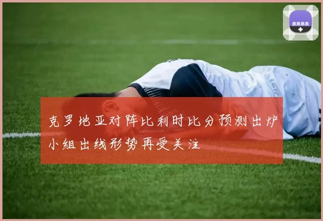 克罗地亚对阵比利时比分预测出炉小组出线形势再受关注