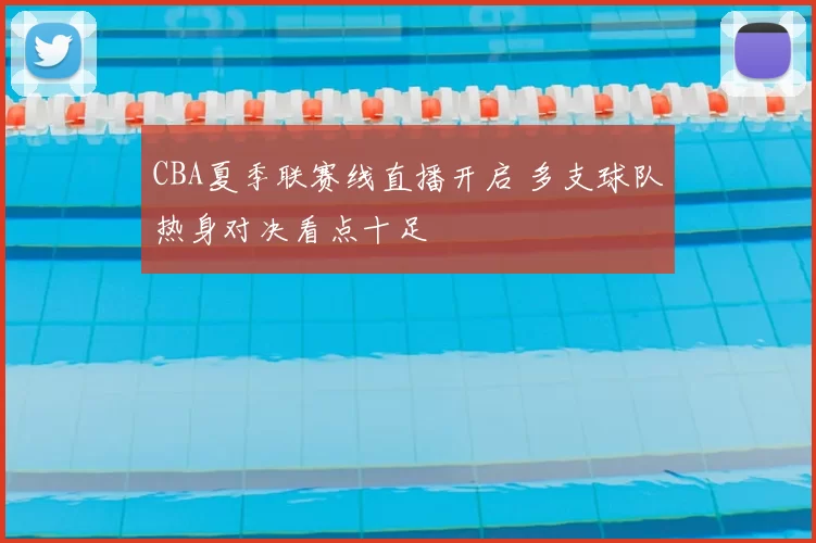 CBA夏季联赛线直播开启 多支球队热身对决看点十足