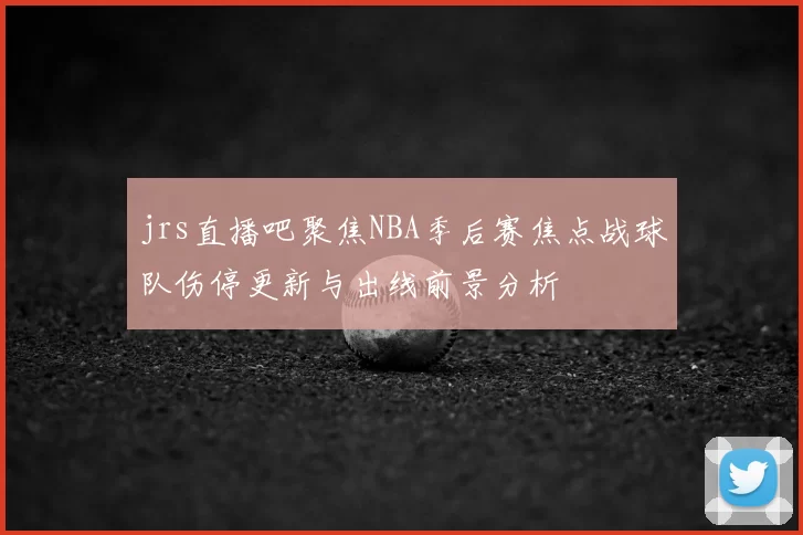 jrs直播吧聚焦NBA季后赛焦点战球队伤停更新与出线前景分析
