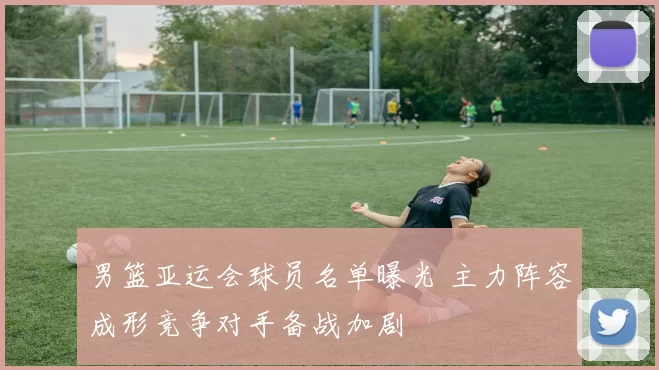 男篮亚运会球员名单曝光 主力阵容成形竞争对手备战加剧