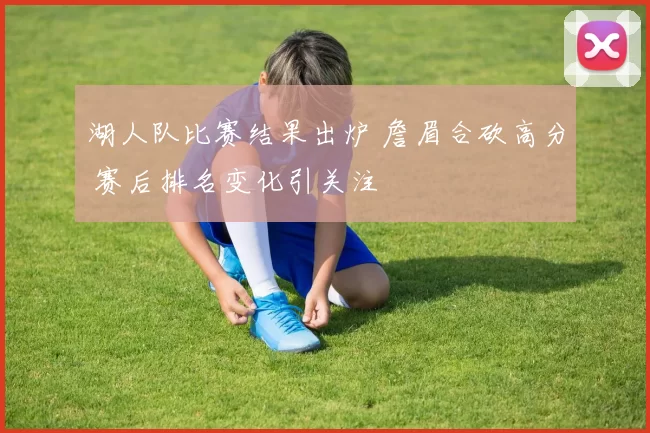 湖人队比赛结果出炉 詹眉合砍高分 赛后排名变化引关注