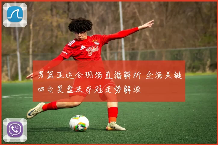 男篮亚运会现场直播解析 全场关键回合复盘及夺冠走势解读