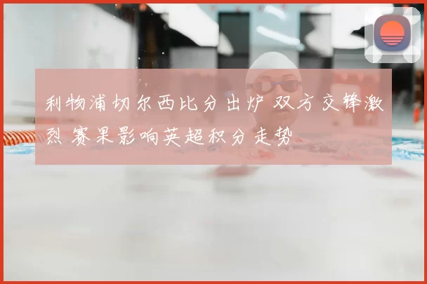 利物浦切尔西比分出炉 双方交锋激烈 赛果影响英超积分走势