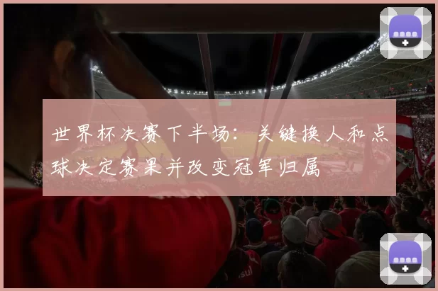 世界杯决赛下半场:关键换人和点球决定赛果并改变冠军归属