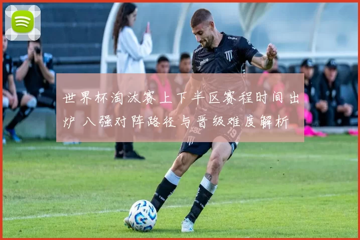 世界杯淘汰赛上下半区赛程时间出炉 八强对阵路径与晋级难度解析