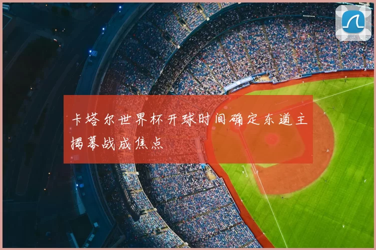 卡塔尔世界杯开球时间确定东道主揭幕战成焦点