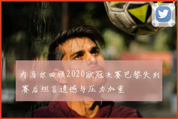 内马尔回顾2020欧冠决赛巴黎失利 赛后坦言遗憾与压力加重